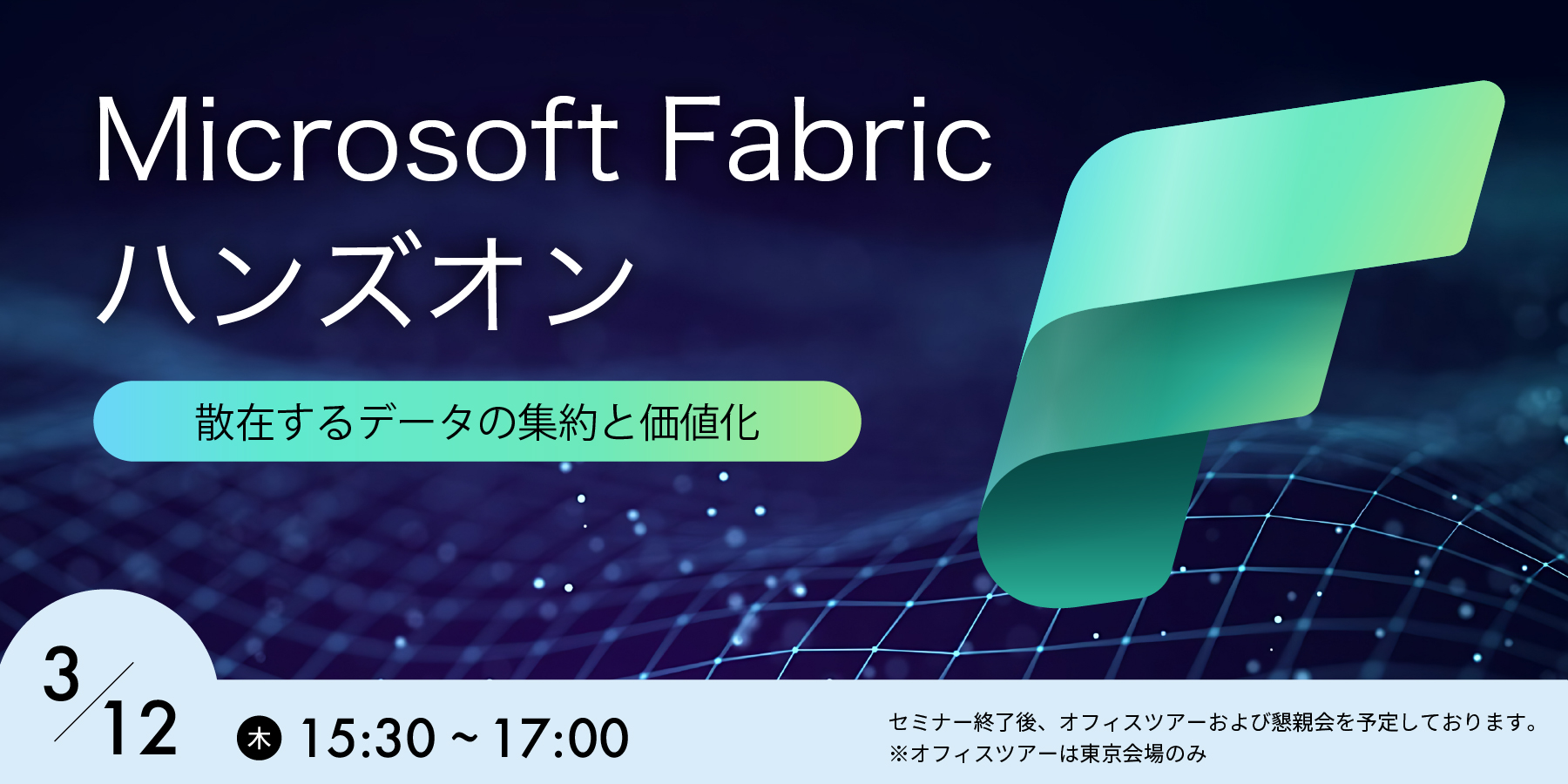 写真mv: Microsoft Fabricハンズオン 散在するデータの集約と価値化　3/12（木）15:30〜17:00　※セミナー終了後、オフィスツアーおよび懇親会を予定しております。　※オフィスツアーは東京本社のみ